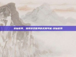 游仙官网，探索游戏世界的无限可能-游仙官网