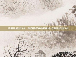 云鼎论坛3878，游戏爱好者的聚集地-云鼎论坛3878