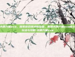 光明力量exa，探索游戏领域新征程，解锁光明力量exa核心玩法与攻略-光明力量exa