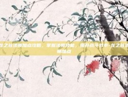 龙之谷法师加点攻略，掌握法师技能，提升战斗效率-龙之谷法师加点