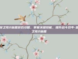 圣女之歌2秘籍游戏攻略，掌握关键技能，提升战斗效率-圣女之歌2秘籍