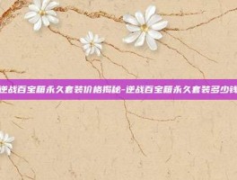 逆战百宝箱永久套装价格揭秘-逆战百宝箱永久套装多少钱