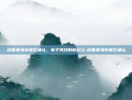 创联赛海外赛区确认，电子竞技的新纪元-创联赛海外赛区确认