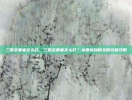三国志要塞怎么打，三国志要塞怎么打？从围城到破关的终极攻略