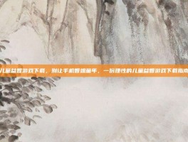 儿童益智游戏下载，别让手机智熄童年，一份理性的儿童益智游戏下载指南