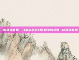 3D征途官网，开启你的奇幻征程全新视野-3d征途官网
