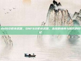 dnf60史诗武器，DNF60史诗武器，永恒的情怀与时代的印记