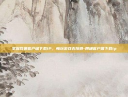 掌握网通客户端下载IP，畅玩游戏无障碍-网通客户端下载ip