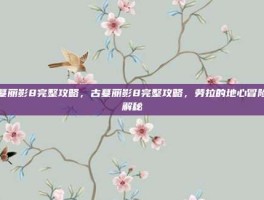 古墓丽影8完整攻略，古墓丽影8完整攻略，劳拉的地心冒险全解秘