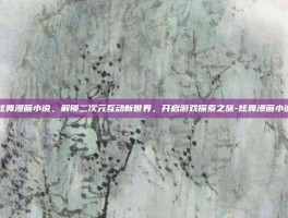 炫舞漫画小说，解锁二次元互动新世界，开启游戏探索之旅-炫舞漫画小说