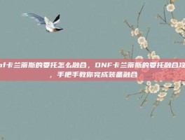 dnf卡兰蒂斯的委托怎么融合，DNF卡兰蒂斯的委托融合攻略，手把手教你完成装备融合
