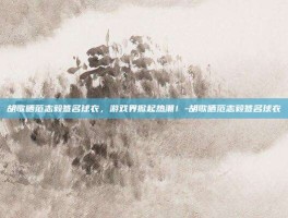 胡歌晒范志毅签名球衣，游戏界掀起热潮！-胡歌晒范志毅签名球衣