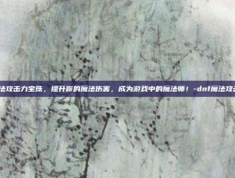 DNF魔法攻击力宝珠，提升你的魔法伤害，成为游戏中的魔法师！-dnf魔法攻击力宝珠