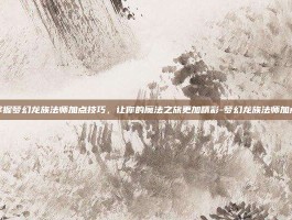 掌握梦幻龙族法师加点技巧，让你的魔法之旅更加精彩-梦幻龙族法师加点