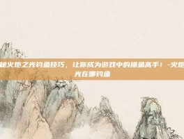揭秘火炬之光钓鱼技巧，让你成为游戏中的捕鱼高手！-火炬之光在哪钓鱼