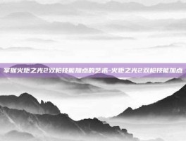 掌握火炬之光2双枪技能加点的艺术-火炬之光2双枪技能加点