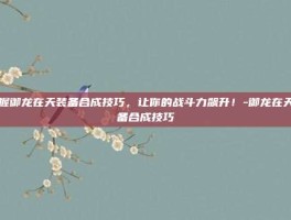 掌握御龙在天装备合成技巧，让你的战斗力飙升！-御龙在天装备合成技巧