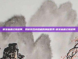 倩女幽魂幻境迷局，揭秘游戏内隐藏的神秘世界-倩女幽魂幻境迷局