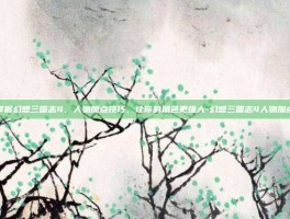 掌握幻想三国志4，人物加点技巧，让你的角色更强大-幻想三国志4人物加点