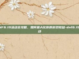 DNF6.19活动全攻略，如何最大化你的游戏收益-dnf6.19活动