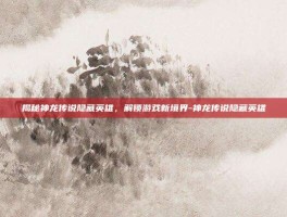 揭秘神龙传说隐藏英雄，解锁游戏新境界-神龙传说隐藏英雄