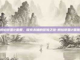 炽焰帝国2国服，探索未知的冒险之旅-炽焰帝国2国服