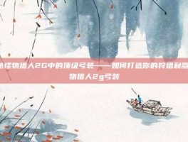 揭秘怪物猎人2G中的顶级弓装——如何打造你的狩猎利器-怪物猎人2g弓装