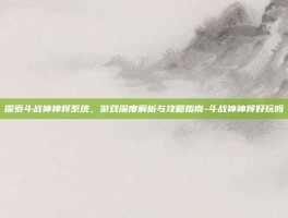 探索斗战神神将系统，游戏深度解析与攻略指南-斗战神神将好玩吗