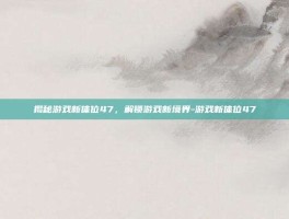 揭秘游戏新体位47，解锁游戏新境界-游戏新体位47