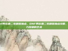 dnf男街霸二觉刷图加点，DNF男街霸二觉刷图加点攻略，暴力投掷的艺术