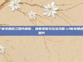 CF新女角色兰图片解析，独家情报与玩法攻略-cf新女角色兰图片