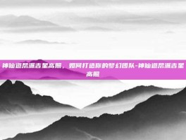 神仙道帮派吉星高照，如何打造你的梦幻团队-神仙道帮派吉星高照
