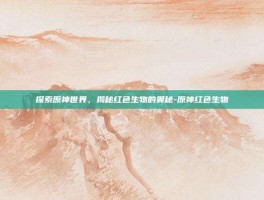 探索原神世界，揭秘红色生物的奥秘-原神红色生物