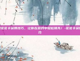 掌握花花卡获得技巧，让你在游戏中轻松领先！-花花卡获得技巧