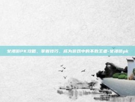 女漫游PK攻略，掌握技巧，成为游戏中的不败王者-女漫游pk