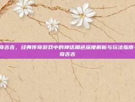 传奇吉吉，经典传奇游戏中的神话角色深度解析与玩法指南-传奇吉吉