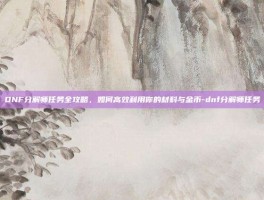 DNF分解师任务全攻略，如何高效利用你的材料与金币-dnf分解师任务