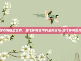 探索海贼王世界，路飞传奇官网的全新冒险-路飞传奇官网