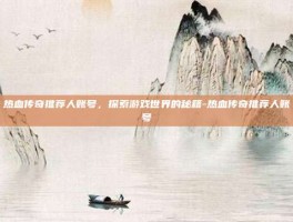 热血传奇推荐人账号，探索游戏世界的秘籍-热血传奇推荐人账号