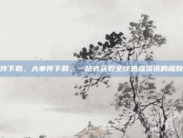 大事件下载，大事件下载，一站式获取全球热点资讯的极致体验