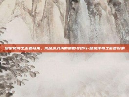皇家传奇之王者归来，揭秘游戏内的策略与技巧-皇家传奇之王者归来