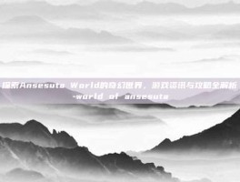 探索Ansesuta World的奇幻世界，游戏资讯与攻略全解析-world of ansesuta