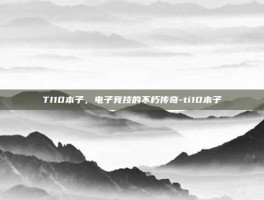 TI10本子，电子竞技的不朽传奇-ti10本子