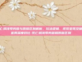 死亡搁浅导剪版与原版区别解析，玩法逻辑、视觉呈现及体验差异深度对比-死亡搁浅导剪版和原版区别
