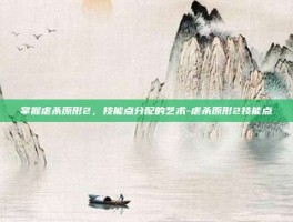 掌握虐杀原形2，技能点分配的艺术-虐杀原形2技能点