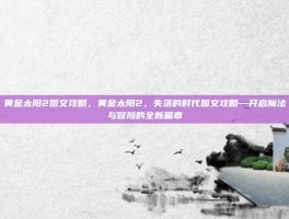 黄金太阳2图文攻略，黄金太阳2，失落的时代图文攻略—开启魔法与冒险的全新篇章
