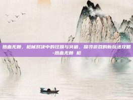 热血无赖，枪械对决中的狂躁与突破，探寻游戏的新玩法攻略-热血无赖 枪