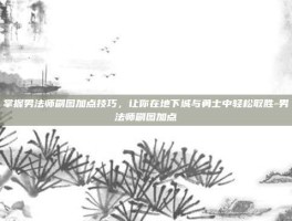 掌握男法师刷图加点技巧，让你在地下城与勇士中轻松取胜-男法师刷图加点