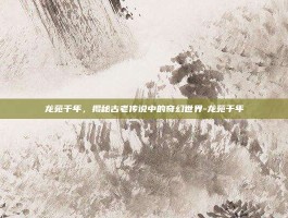 龙苑千年，揭秘古老传说中的奇幻世界-龙苑千年