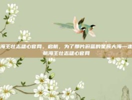 航海王壮志雄心官网，启航，为了那片蔚蓝的星辰大海—走进航海王壮志雄心官网